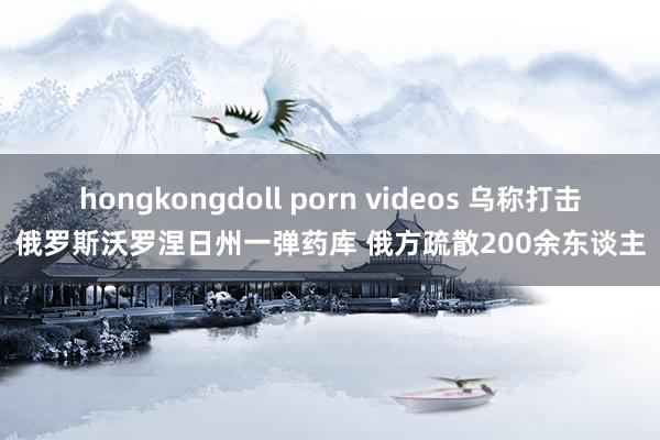 hongkongdoll porn videos 乌称打击俄罗斯沃罗涅日州一弹药库 俄方疏散200余东谈主