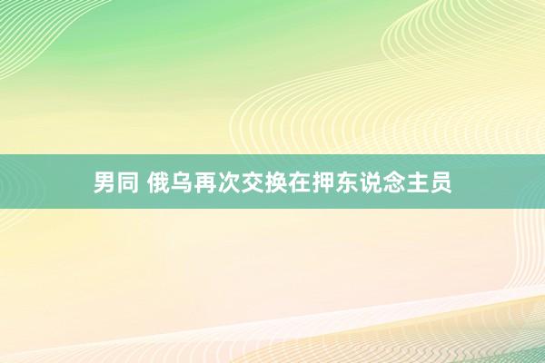 男同 俄乌再次交换在押东说念主员