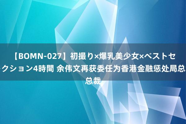 【BOMN-027】初撮り×爆乳美少女×ベストセレクション4時間 余伟文再获委任为香港金融惩处局总裁