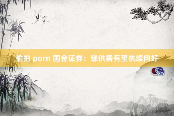 偷拍 porn 国金证券：锑供需有望执续向好