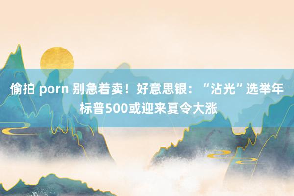 偷拍 porn 别急着卖！好意思银：“沾光”选举年 标普500或迎来夏令大涨