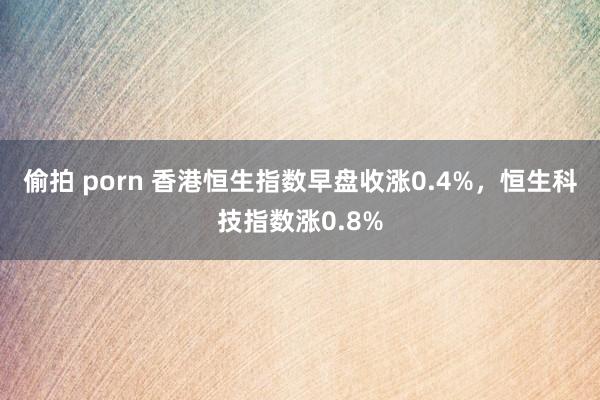 偷拍 porn 香港恒生指数早盘收涨0.4%，恒生科技指数涨0.8%