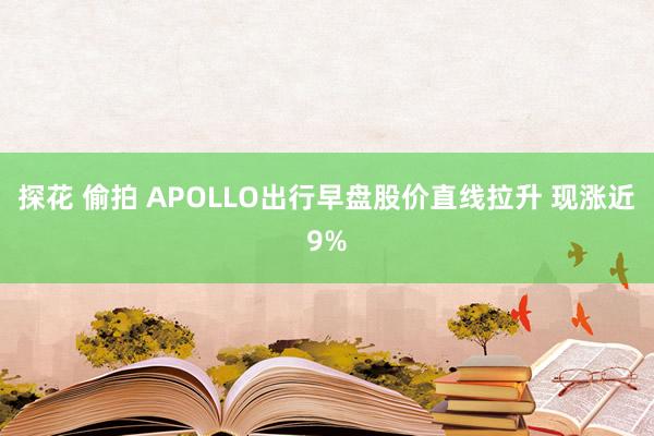 探花 偷拍 APOLLO出行早盘股价直线拉升 现涨近9%