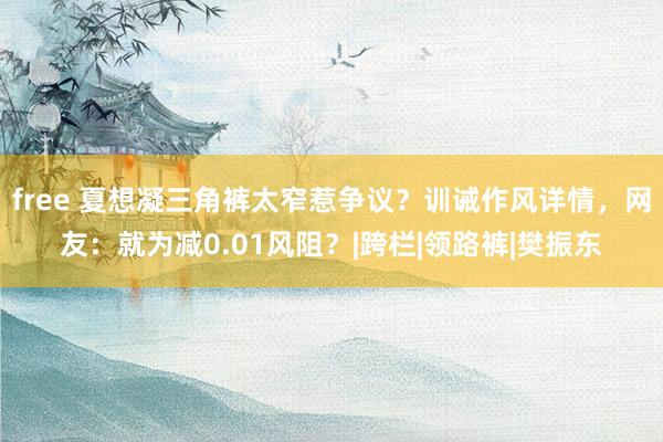 free 夏想凝三角裤太窄惹争议？训诫作风详情，网友：就为减0.01风阻？|跨栏|领路裤|樊振东