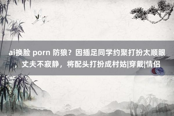 ai换脸 porn 防狼？因插足同学约聚打扮太顺眼，丈夫不寂静，将配头打扮成村姑|穿戴|情侣