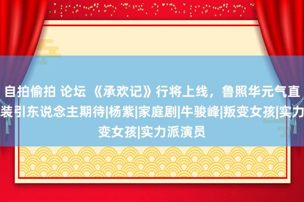 自拍偷拍 论坛 《承欢记》行将上线，鲁照华元气直快，变装引东说念主期待|杨紫|家庭剧|牛骏峰|叛变女孩|实力派演员