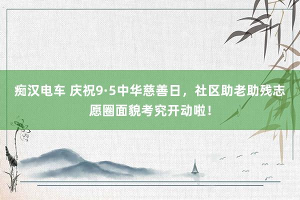 痴汉电车 庆祝9·5中华慈善日，社区助老助残志愿圈面貌考究开动啦！