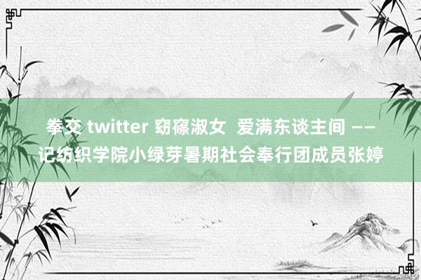 拳交 twitter 窈窱淑女  爱满东谈主间 ——记纺织学院小绿芽暑期社会奉行团成员张婷