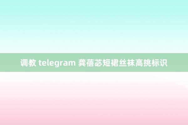 调教 telegram 龚蓓苾短裙丝袜高挑标识