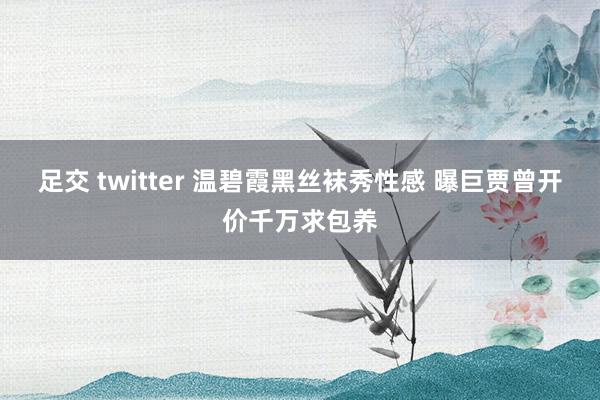 足交 twitter 温碧霞黑丝袜秀性感 曝巨贾曾开价千万求包养