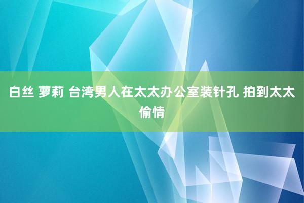 白丝 萝莉 台湾男人在太太办公室装针孔 拍到太太偷情