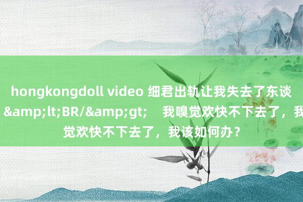 hongkongdoll video 细君出轨让我失去了东谈主生见地，&lt;BR/&gt;    我嗅觉欢快不下去了，我该如何办？