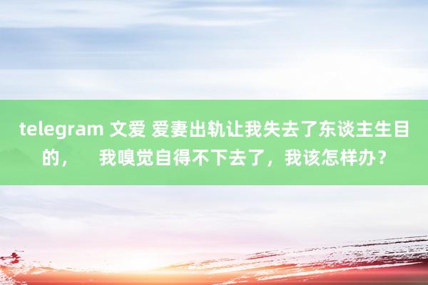 telegram 文爱 爱妻出轨让我失去了东谈主生目的，    我嗅觉自得不下去了，我该怎样办？