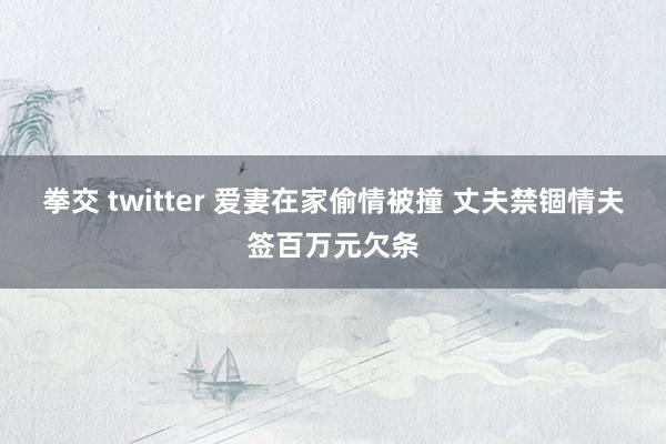 拳交 twitter 爱妻在家偷情被撞 丈夫禁锢情夫签百万元欠条