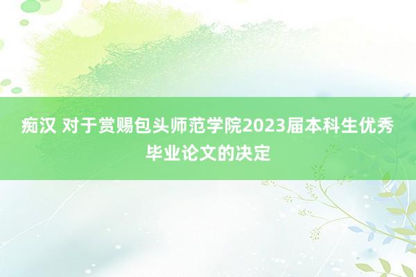 痴汉 对于赏赐包头师范学院2023届本科生优秀毕业论文的决定