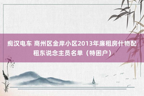 痴汉电车 商州区金岸小区2013年廉租房什物配租东说念主员名单（特困户）