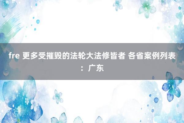 fre 更多受摧毁的法轮大法修皆者 各省案例列表：广东