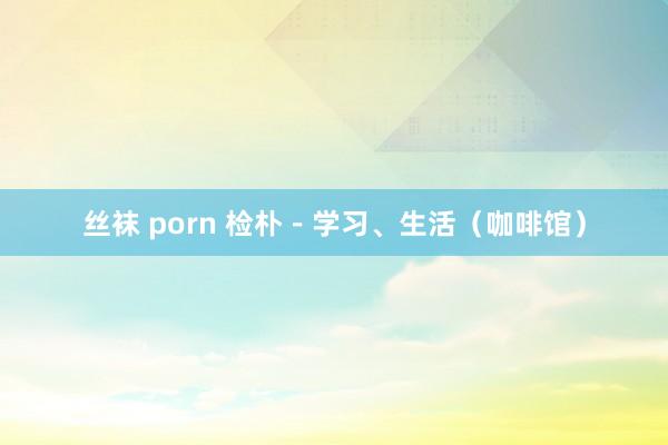 丝袜 porn 检朴－学习、生活（咖啡馆）