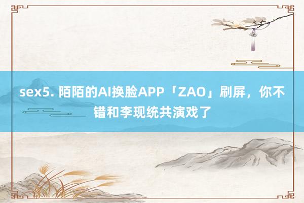 sex5. 陌陌的AI换脸APP「ZAO」刷屏，你不错和李现统共演戏了